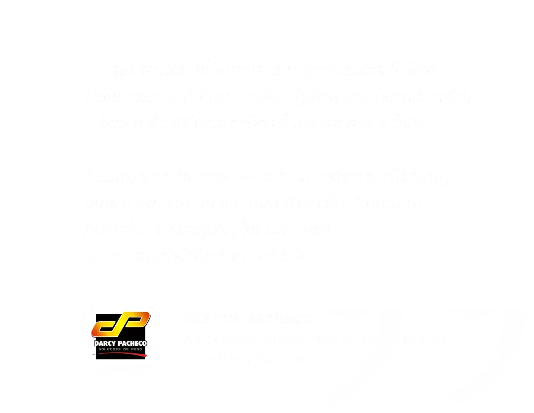 Imagem em texto: "Antes trabalhávamos com processos físicos. Hoje, com a ferramenta digital implementada, a troca de informações é muito mais ágil. Assim, ganhamos na acuracidade e eficácia, pois o aplicativo de manutenção, também permite a integração com estoques para requisição de materiais." Ricardo MAchado Coordenador do setor técnico-administratio do Grupo Darcy Pacheco"